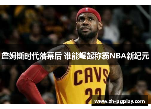 詹姆斯时代落幕后 谁能崛起称霸NBA新纪元